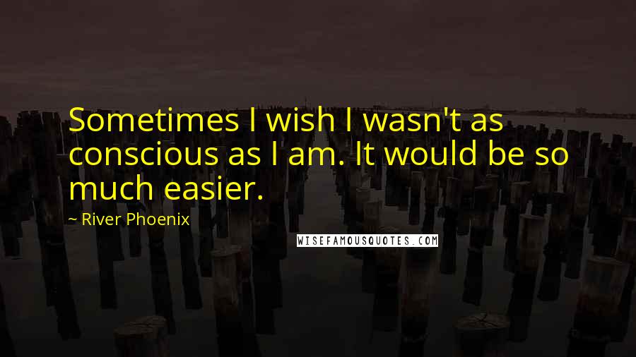 River Phoenix Quotes: Sometimes I wish I wasn't as conscious as I am. It would be so much easier.