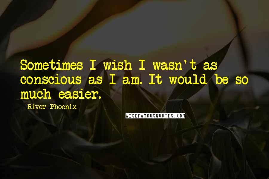 River Phoenix Quotes: Sometimes I wish I wasn't as conscious as I am. It would be so much easier.