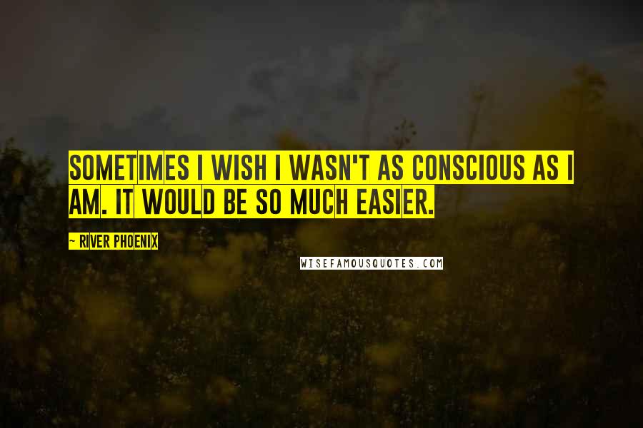 River Phoenix Quotes: Sometimes I wish I wasn't as conscious as I am. It would be so much easier.