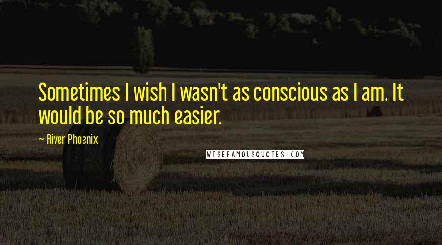 River Phoenix Quotes: Sometimes I wish I wasn't as conscious as I am. It would be so much easier.