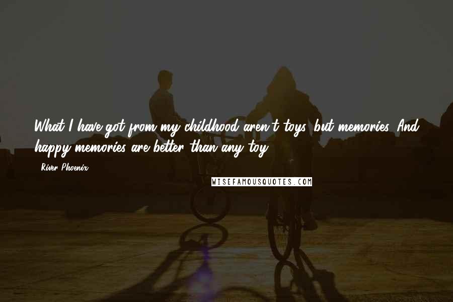 River Phoenix Quotes: What I have got from my childhood aren't toys, but memories. And happy memories are better than any toy.