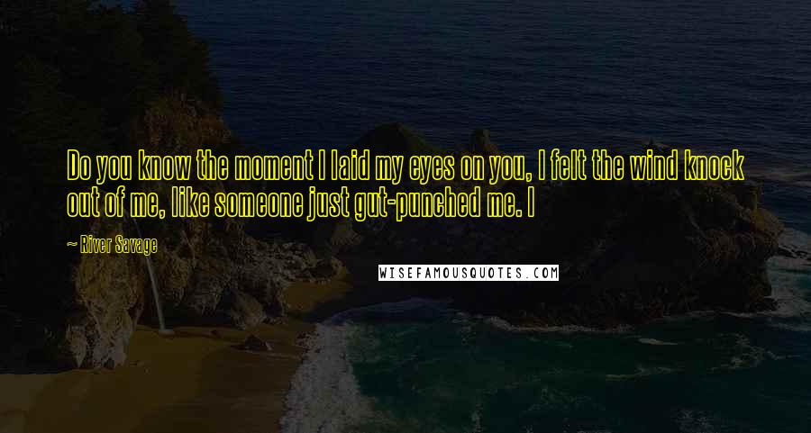 River Savage Quotes: Do you know the moment I laid my eyes on you, I felt the wind knock out of me, like someone just gut-punched me. I