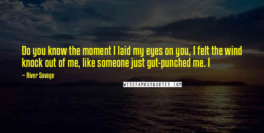 River Savage Quotes: Do you know the moment I laid my eyes on you, I felt the wind knock out of me, like someone just gut-punched me. I