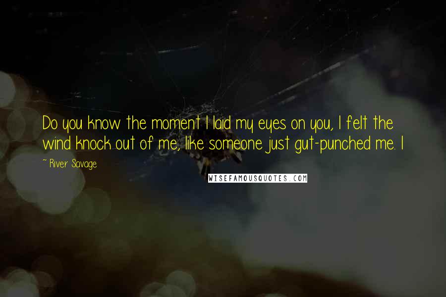 River Savage Quotes: Do you know the moment I laid my eyes on you, I felt the wind knock out of me, like someone just gut-punched me. I