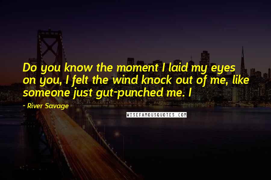 River Savage Quotes: Do you know the moment I laid my eyes on you, I felt the wind knock out of me, like someone just gut-punched me. I