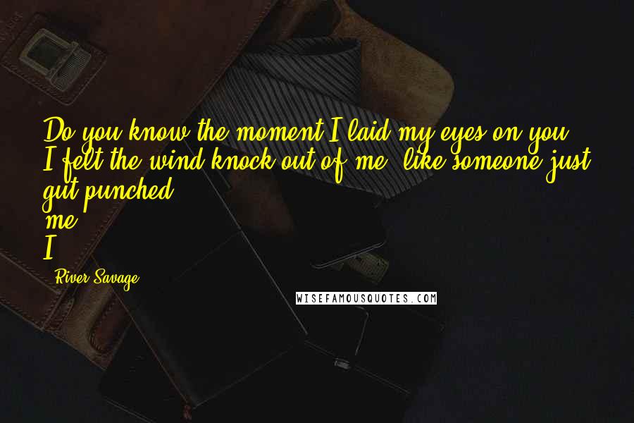 River Savage Quotes: Do you know the moment I laid my eyes on you, I felt the wind knock out of me, like someone just gut-punched me. I