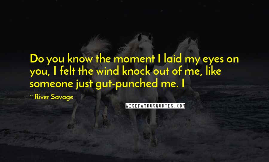 River Savage Quotes: Do you know the moment I laid my eyes on you, I felt the wind knock out of me, like someone just gut-punched me. I