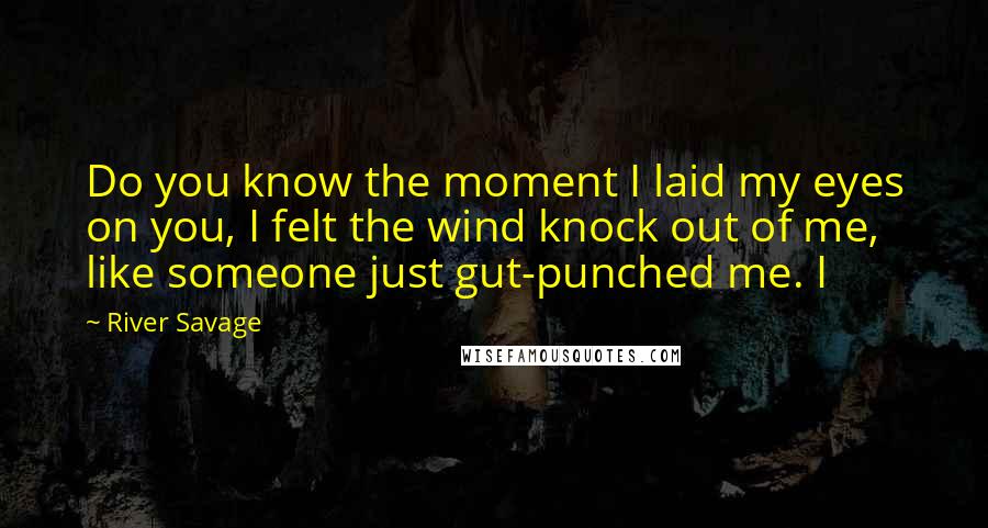 River Savage Quotes: Do you know the moment I laid my eyes on you, I felt the wind knock out of me, like someone just gut-punched me. I