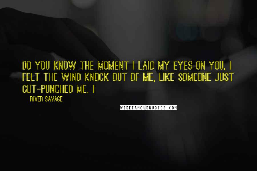 River Savage Quotes: Do you know the moment I laid my eyes on you, I felt the wind knock out of me, like someone just gut-punched me. I