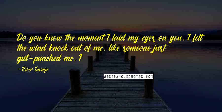 River Savage Quotes: Do you know the moment I laid my eyes on you, I felt the wind knock out of me, like someone just gut-punched me. I