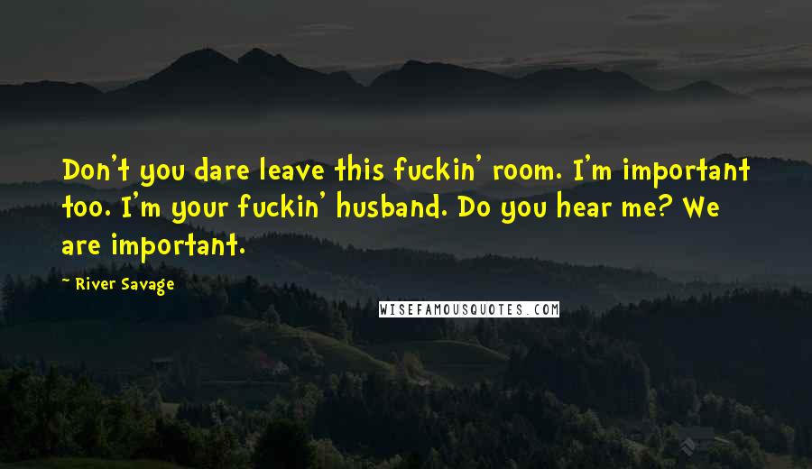 River Savage Quotes: Don't you dare leave this fuckin' room. I'm important too. I'm your fuckin' husband. Do you hear me? We are important.