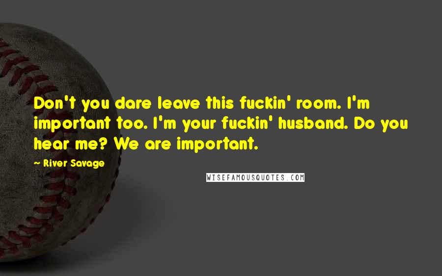 River Savage Quotes: Don't you dare leave this fuckin' room. I'm important too. I'm your fuckin' husband. Do you hear me? We are important.