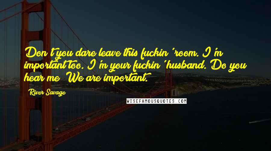 River Savage Quotes: Don't you dare leave this fuckin' room. I'm important too. I'm your fuckin' husband. Do you hear me? We are important.