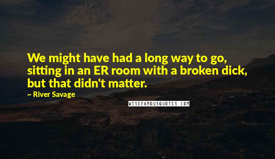 River Savage Quotes: We might have had a long way to go, sitting in an ER room with a broken dick, but that didn't matter.