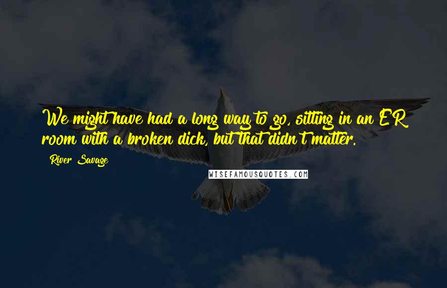 River Savage Quotes: We might have had a long way to go, sitting in an ER room with a broken dick, but that didn't matter.