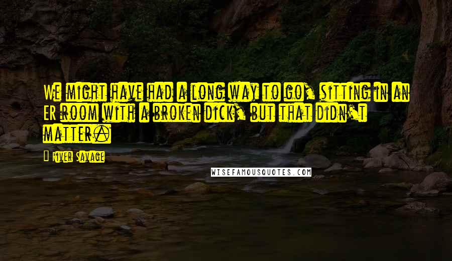 River Savage Quotes: We might have had a long way to go, sitting in an ER room with a broken dick, but that didn't matter.