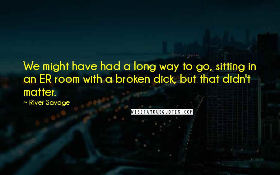 River Savage Quotes: We might have had a long way to go, sitting in an ER room with a broken dick, but that didn't matter.