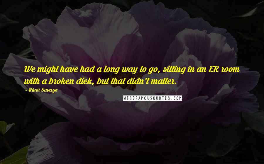 River Savage Quotes: We might have had a long way to go, sitting in an ER room with a broken dick, but that didn't matter.