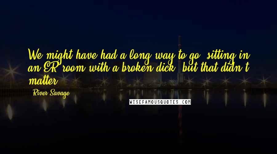 River Savage Quotes: We might have had a long way to go, sitting in an ER room with a broken dick, but that didn't matter.