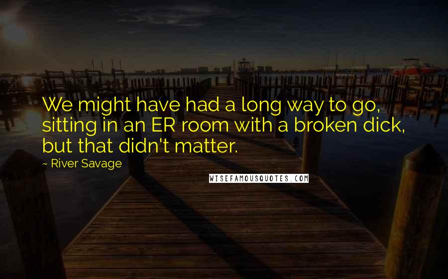 River Savage Quotes: We might have had a long way to go, sitting in an ER room with a broken dick, but that didn't matter.