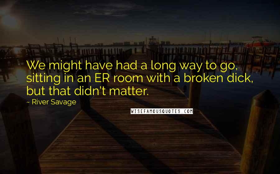 River Savage Quotes: We might have had a long way to go, sitting in an ER room with a broken dick, but that didn't matter.