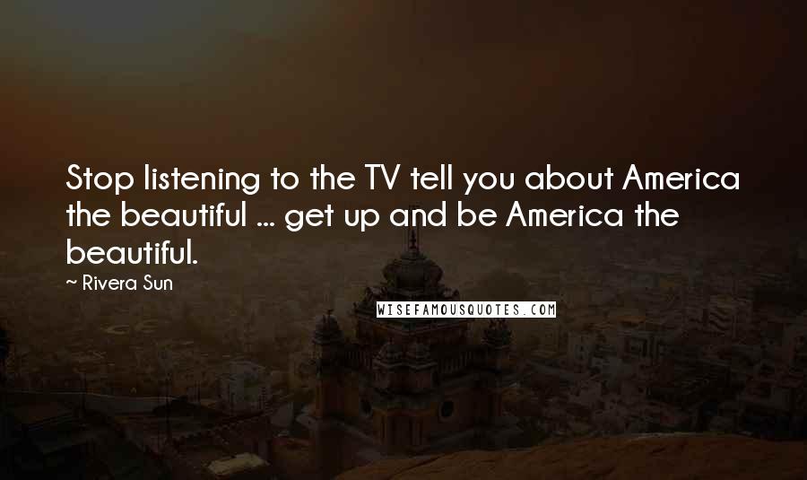 Rivera Sun Quotes: Stop listening to the TV tell you about America the beautiful ... get up and be America the beautiful.