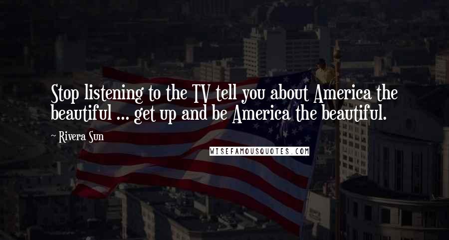 Rivera Sun Quotes: Stop listening to the TV tell you about America the beautiful ... get up and be America the beautiful.