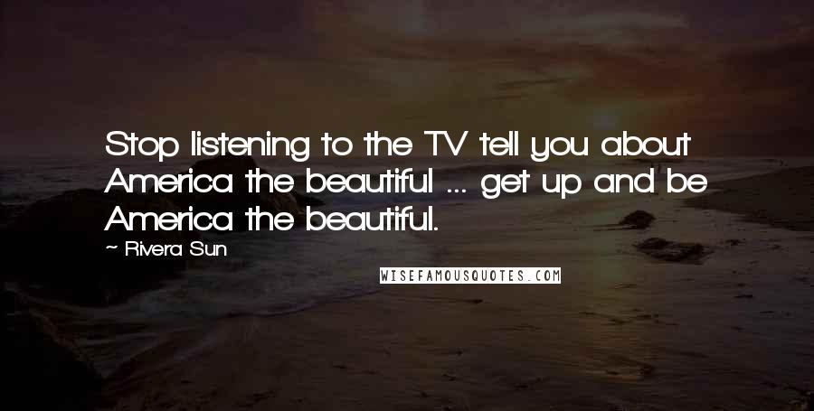 Rivera Sun Quotes: Stop listening to the TV tell you about America the beautiful ... get up and be America the beautiful.