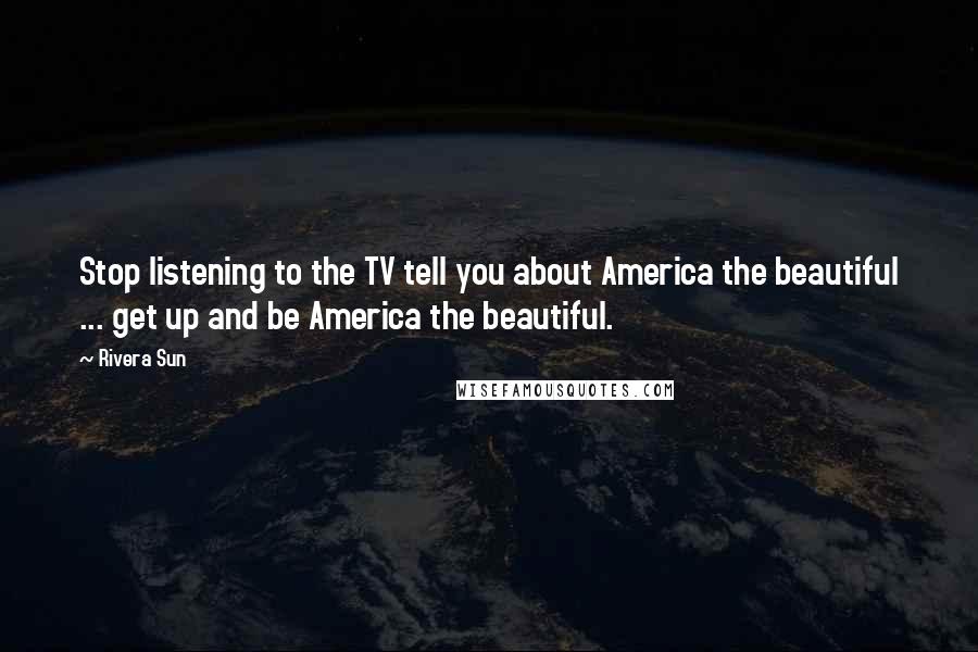 Rivera Sun Quotes: Stop listening to the TV tell you about America the beautiful ... get up and be America the beautiful.