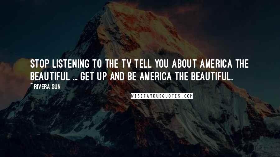 Rivera Sun Quotes: Stop listening to the TV tell you about America the beautiful ... get up and be America the beautiful.