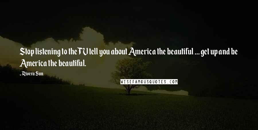 Rivera Sun Quotes: Stop listening to the TV tell you about America the beautiful ... get up and be America the beautiful.