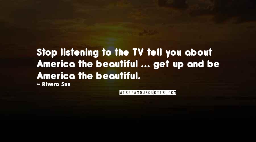 Rivera Sun Quotes: Stop listening to the TV tell you about America the beautiful ... get up and be America the beautiful.