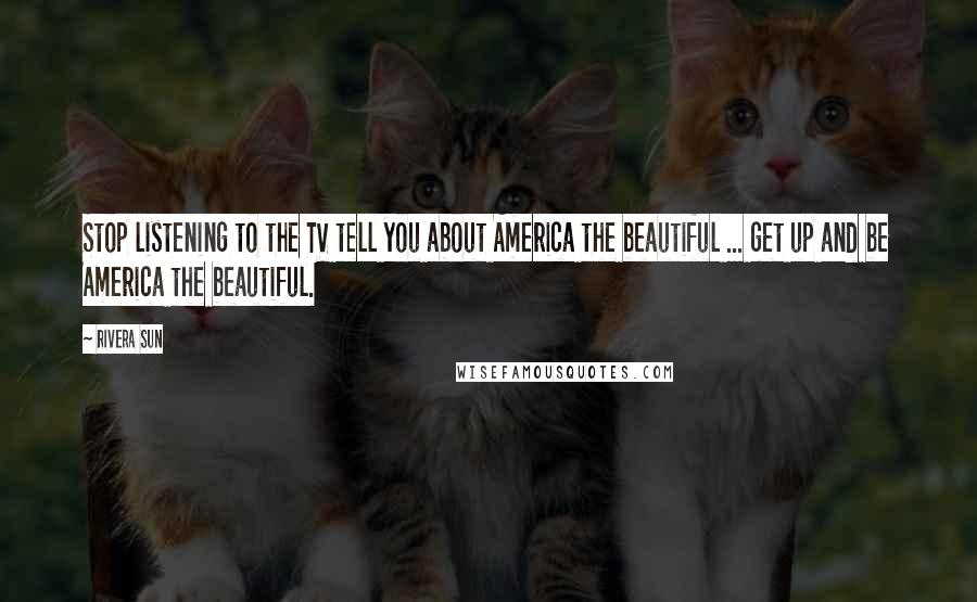 Rivera Sun Quotes: Stop listening to the TV tell you about America the beautiful ... get up and be America the beautiful.