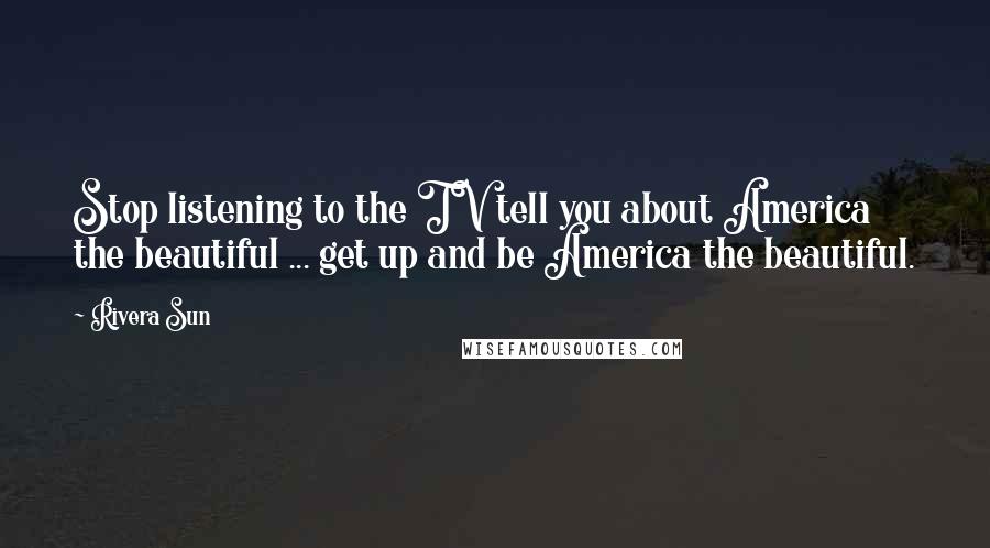 Rivera Sun Quotes: Stop listening to the TV tell you about America the beautiful ... get up and be America the beautiful.