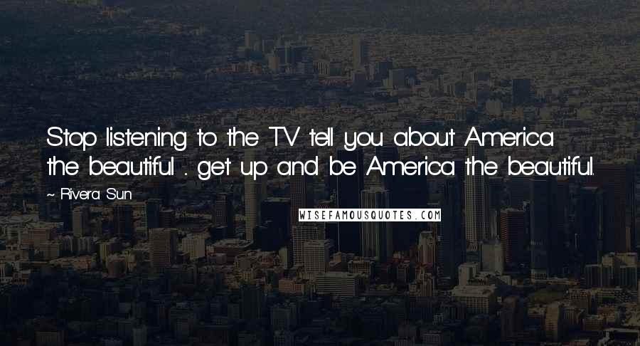 Rivera Sun Quotes: Stop listening to the TV tell you about America the beautiful ... get up and be America the beautiful.