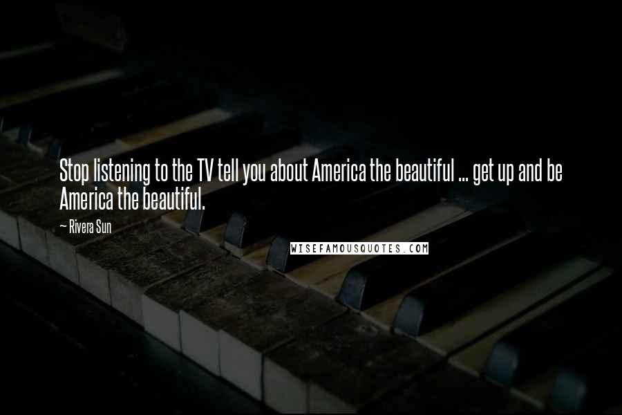 Rivera Sun Quotes: Stop listening to the TV tell you about America the beautiful ... get up and be America the beautiful.