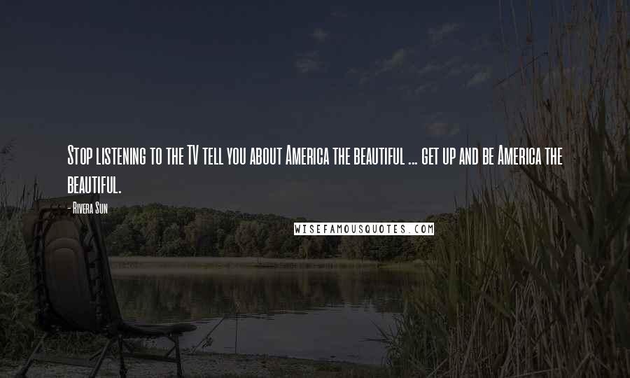 Rivera Sun Quotes: Stop listening to the TV tell you about America the beautiful ... get up and be America the beautiful.