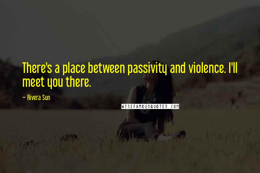 Rivera Sun Quotes: There's a place between passivity and violence. I'll meet you there.