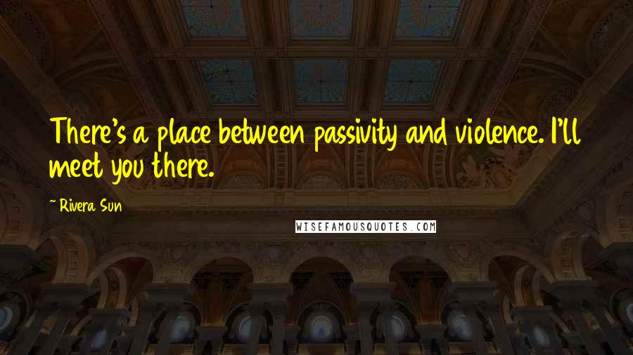 Rivera Sun Quotes: There's a place between passivity and violence. I'll meet you there.