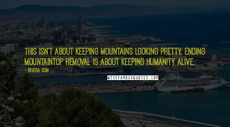 Rivera Sun Quotes: This isn't about keeping mountains looking pretty. Ending mountaintop removal is about keeping humanity alive.