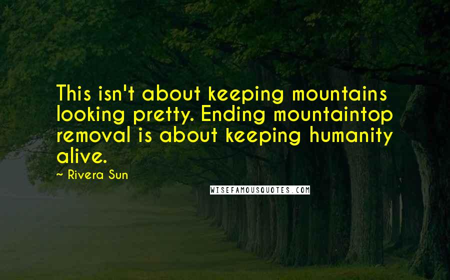 Rivera Sun Quotes: This isn't about keeping mountains looking pretty. Ending mountaintop removal is about keeping humanity alive.