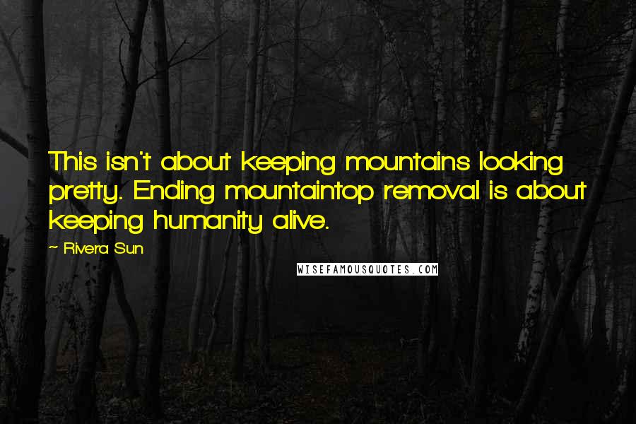 Rivera Sun Quotes: This isn't about keeping mountains looking pretty. Ending mountaintop removal is about keeping humanity alive.