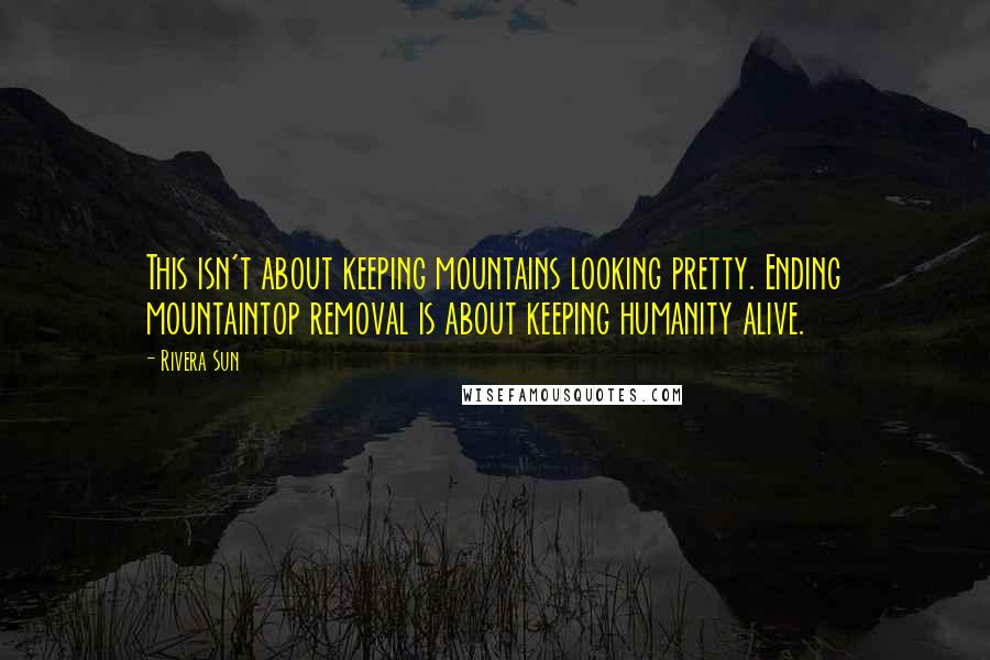 Rivera Sun Quotes: This isn't about keeping mountains looking pretty. Ending mountaintop removal is about keeping humanity alive.