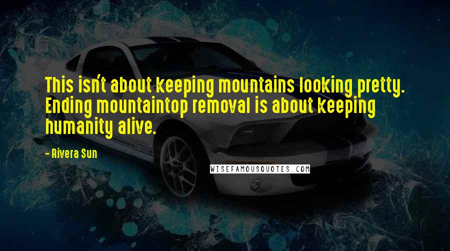 Rivera Sun Quotes: This isn't about keeping mountains looking pretty. Ending mountaintop removal is about keeping humanity alive.