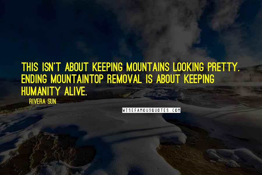 Rivera Sun Quotes: This isn't about keeping mountains looking pretty. Ending mountaintop removal is about keeping humanity alive.