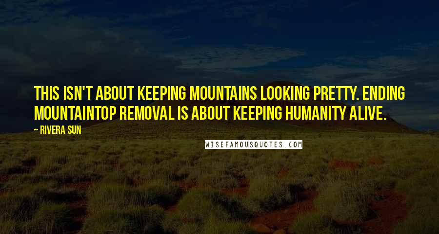 Rivera Sun Quotes: This isn't about keeping mountains looking pretty. Ending mountaintop removal is about keeping humanity alive.