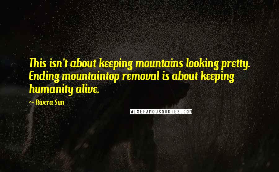 Rivera Sun Quotes: This isn't about keeping mountains looking pretty. Ending mountaintop removal is about keeping humanity alive.