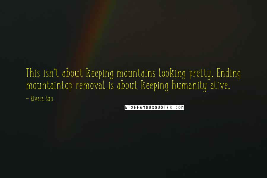 Rivera Sun Quotes: This isn't about keeping mountains looking pretty. Ending mountaintop removal is about keeping humanity alive.