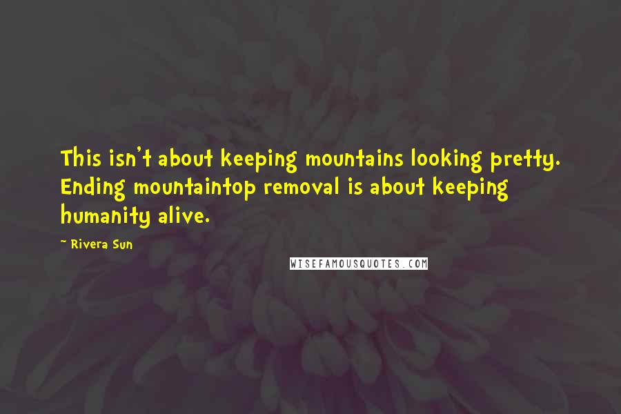 Rivera Sun Quotes: This isn't about keeping mountains looking pretty. Ending mountaintop removal is about keeping humanity alive.