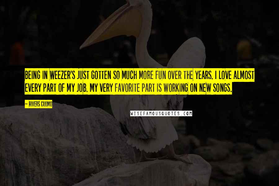 Rivers Cuomo Quotes: Being in Weezer's just gotten so much more fun over the years. I love almost every part of my job. My very favorite part is working on new songs.